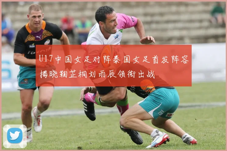 U17中国女足对阵泰国女足首发阵容揭晓鞠芷桐刘雨辰领衔出战