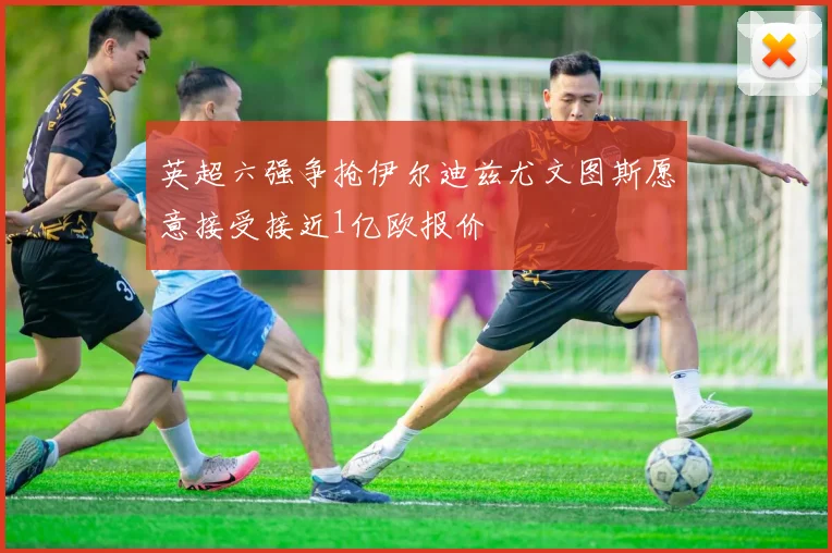 英超六强争抢伊尔迪兹尤文图斯愿意接受接近1亿欧报价