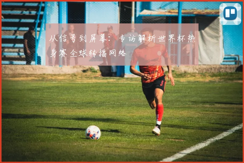 从信号到屏幕：专访解析世界杯热身赛全球转播网络