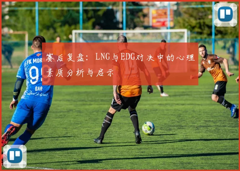 赛后复盘：LNG与EDG对决中的心理素质分析与启示