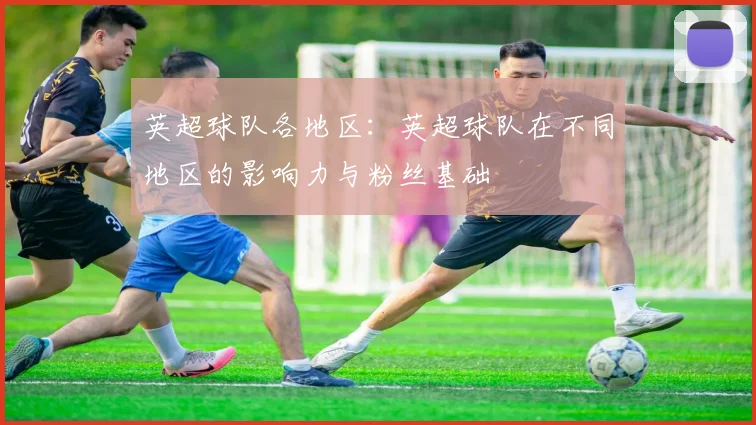 英超球队各地区：英超球队在不同地区的影响力与粉丝基础