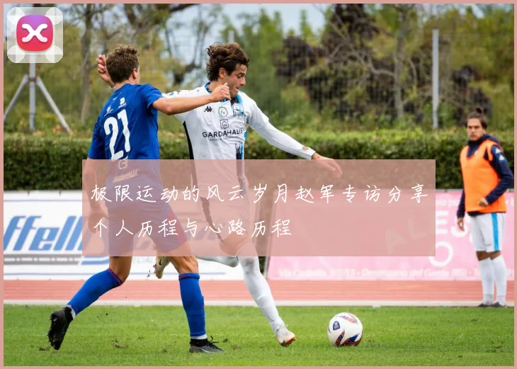 极限运动的风云岁月赵军专访分享个人历程与心路历程