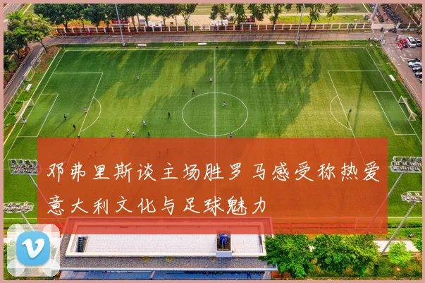 邓弗里斯谈主场胜罗马感受称热爱意大利文化与足球魅力