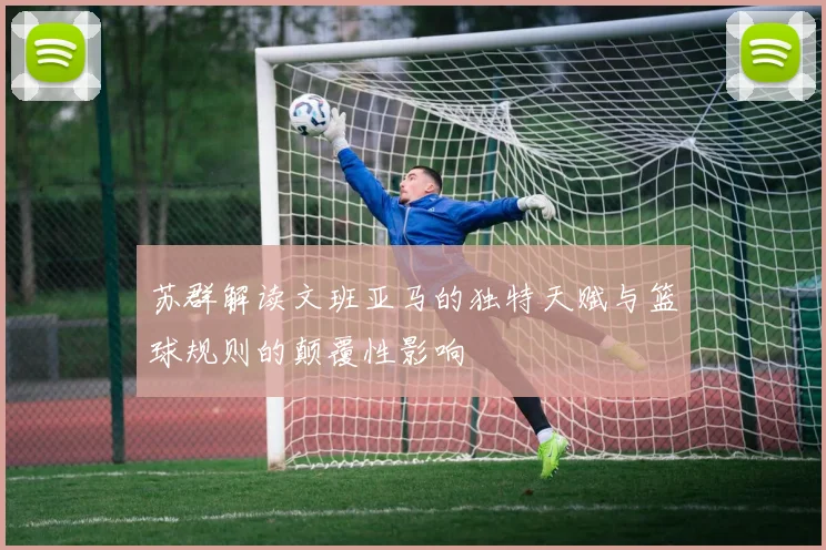 苏群解读文班亚马的独特天赋与篮球规则的颠覆性影响
