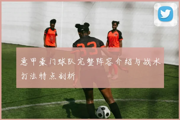 意甲豪门球队完整阵容介绍与战术打法特点剖析