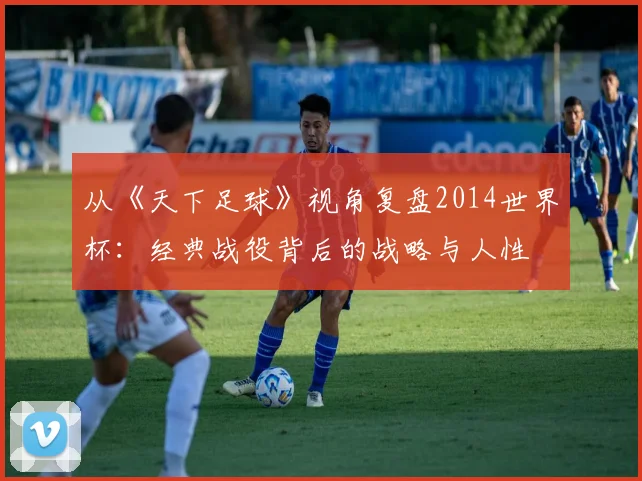 从《天下足球》视角复盘2014世界杯：经典战役背后的战略与人性
