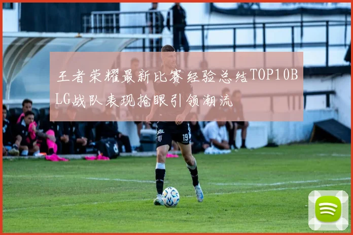 王者荣耀最新比赛经验总结TOP10BLG战队表现抢眼引领潮流