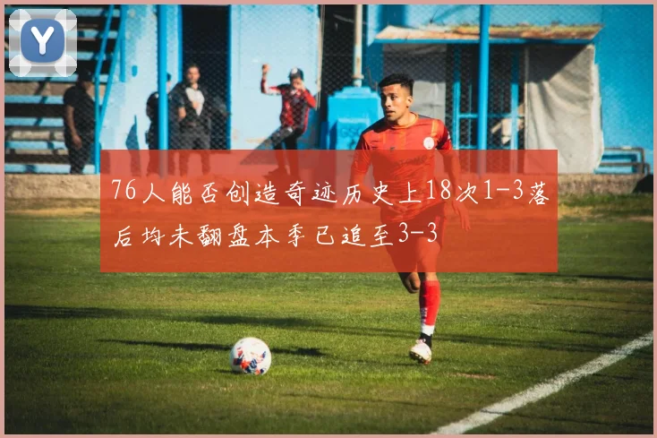 76人能否创造奇迹历史上18次1-3落后均未翻盘本季已追至3-3