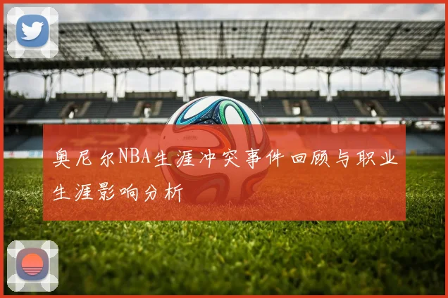 奥尼尔NBA生涯冲突事件回顾与职业生涯影响分析