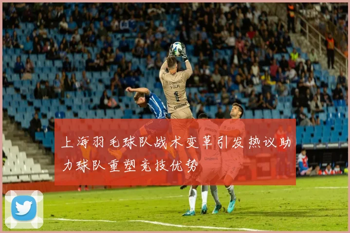上海羽毛球队战术变革引发热议助力球队重塑竞技优势